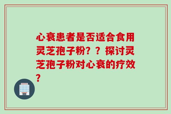 心衰患者是否适合食用灵芝孢子粉？？探讨灵芝孢子粉对心衰的疗效？
