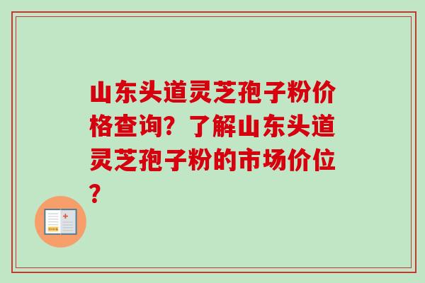 山东头道灵芝孢子粉价格查询？了解山东头道灵芝孢子粉的市场价位？