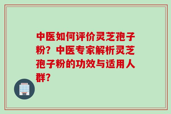 中医如何评价灵芝孢子粉？中医专家解析灵芝孢子粉的功效与适用人群？