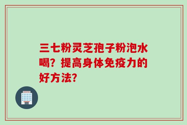 三七粉灵芝孢子粉泡水喝？提高身体免疫力的好方法？