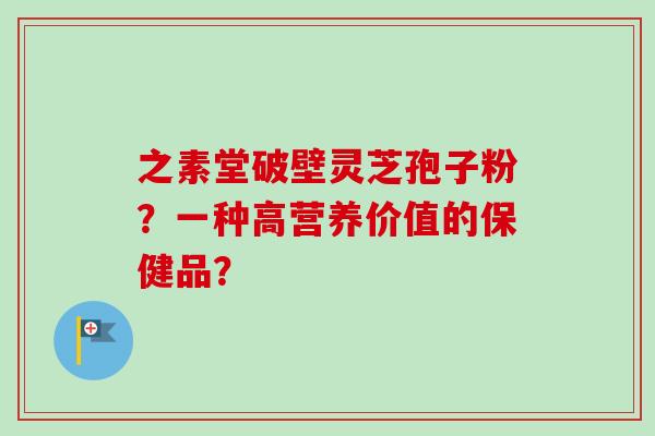 之素堂破壁灵芝孢子粉？一种高营养价值的保健品？