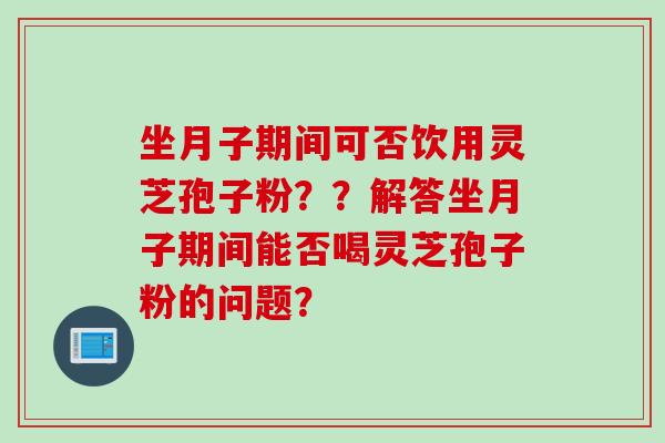 坐月子期间可否饮用灵芝孢子粉？？解答坐月子期间能否喝灵芝孢子粉的问题？