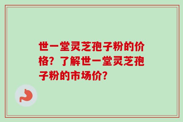 世一堂灵芝孢子粉的价格？了解世一堂灵芝孢子粉的市场价？