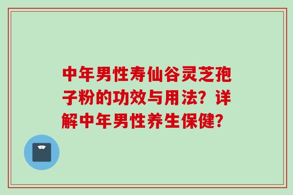 中年男性寿仙谷灵芝孢子粉的功效与用法？详解中年男性养生保健？
