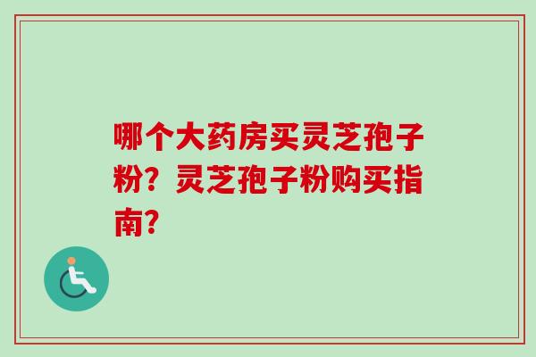 哪个大药房买灵芝孢子粉？灵芝孢子粉购买指南？