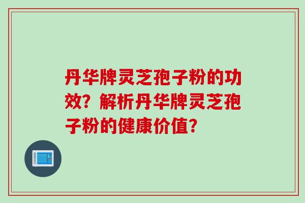 丹华牌灵芝孢子粉的功效？解析丹华牌灵芝孢子粉的健康价值？