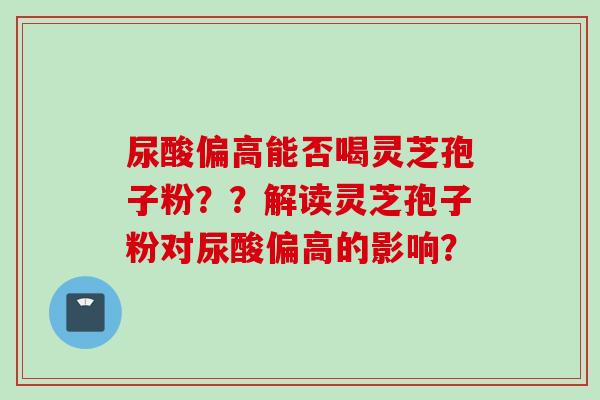 尿酸偏高能否喝灵芝孢子粉？？解读灵芝孢子粉对尿酸偏高的影响？