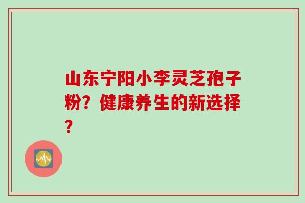 山东宁阳小李灵芝孢子粉？健康养生的新选择？