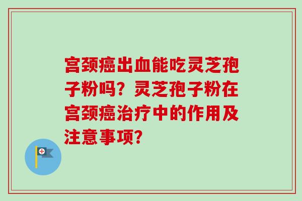 宫颈癌出血能吃灵芝孢子粉吗？灵芝孢子粉在宫颈癌治疗中的作用及注意事项？