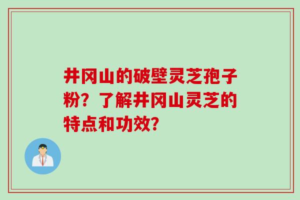 井冈山的破壁灵芝孢子粉？了解井冈山灵芝的特点和功效？