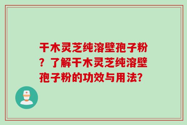 干木灵芝纯溶壁孢子粉？了解干木灵芝纯溶壁孢子粉的功效与用法？