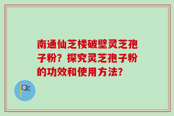 南通仙芝楼破壁灵芝孢子粉？探究灵芝孢子粉的功效和使用方法？