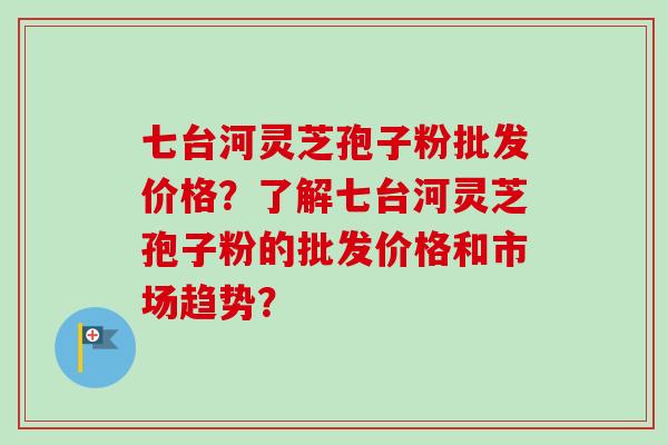 七台河灵芝孢子粉批发价格？了解七台河灵芝孢子粉的批发价格和市场趋势？
