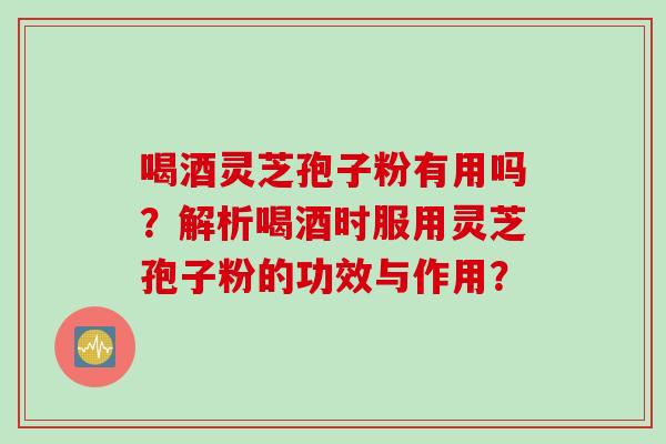 喝酒灵芝孢子粉有用吗？解析喝酒时服用灵芝孢子粉的功效与作用？
