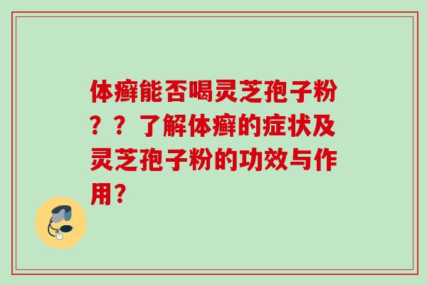 体癣能否喝灵芝孢子粉？？了解体癣的症状及灵芝孢子粉的功效与作用？