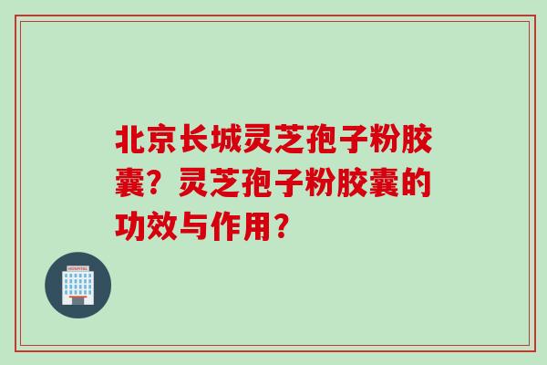 北京长城灵芝孢子粉胶囊？灵芝孢子粉胶囊的功效与作用？