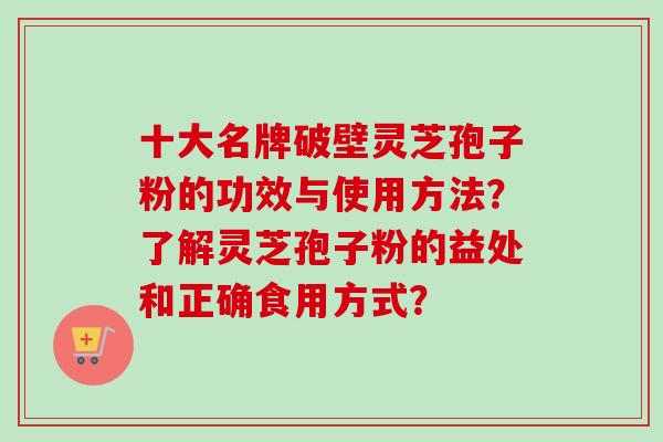 十大名牌破壁灵芝孢子粉的功效与使用方法？了解灵芝孢子粉的益处和正确食用方式？