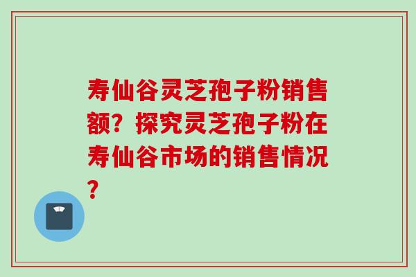 寿仙谷灵芝孢子粉销售额？探究灵芝孢子粉在寿仙谷市场的销售情况？