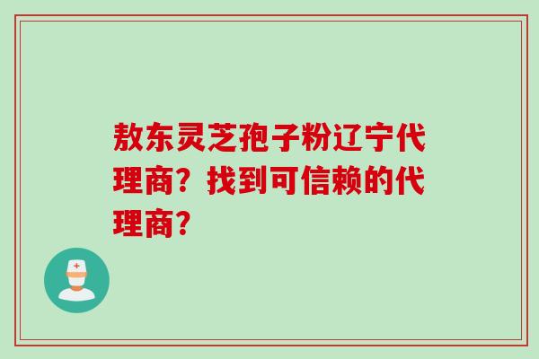 敖东灵芝孢子粉辽宁代理商？找到可信赖的代理商？