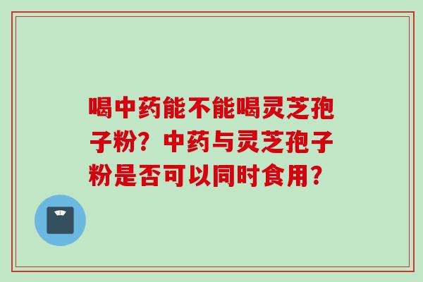 喝中药能不能喝灵芝孢子粉？中药与灵芝孢子粉是否可以同时食用？