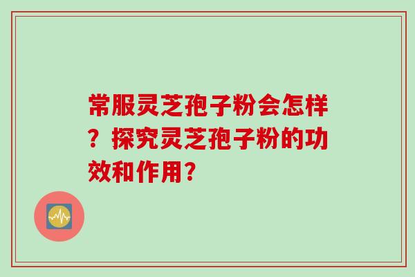 常服灵芝孢子粉会怎样?探究灵芝孢子粉的功效和作用? 常服灵芝孢子粉会怎样?探究灵芝孢子粉的功效和作用?