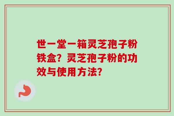 世一堂一箱灵芝孢子粉铁盒？灵芝孢子粉的功效与使用方法？