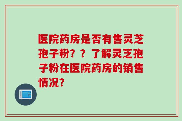 医院药房是否有售灵芝孢子粉？？了解灵芝孢子粉在医院药房的销售情况？