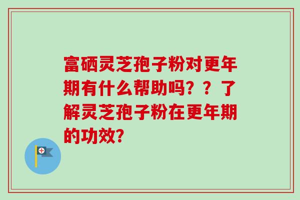 富硒灵芝孢子粉对更年期有什么帮助吗？？了解灵芝孢子粉在更年期的功效？