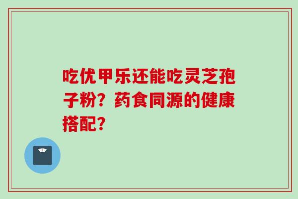 吃优甲乐还能吃灵芝孢子粉？药食同源的健康搭配？