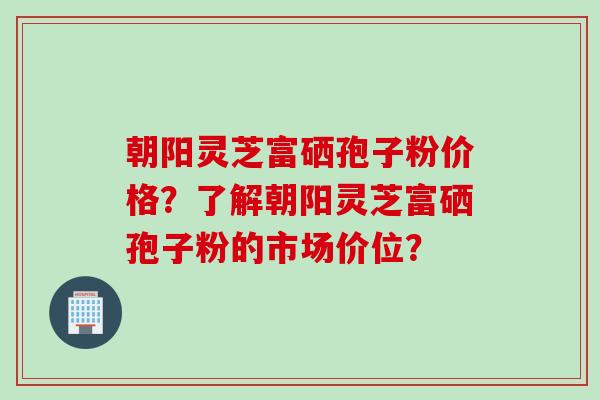 朝阳灵芝富硒孢子粉价格?了解朝阳灵芝富硒孢子粉的市场价位? 朝阳灵芝富硒孢子粉价格?了解朝阳灵芝富硒孢子粉的市场价位?