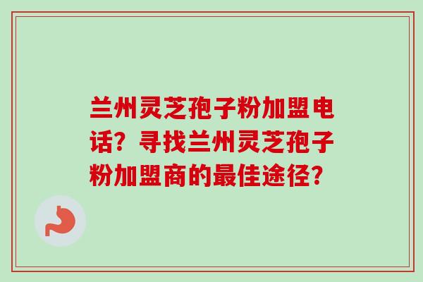 兰州灵芝孢子粉加盟电话？寻找兰州灵芝孢子粉加盟商的最佳途径？