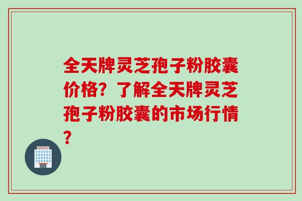 全天牌灵芝孢子粉胶囊价格？了解全天牌灵芝孢子粉胶囊的市场行情？