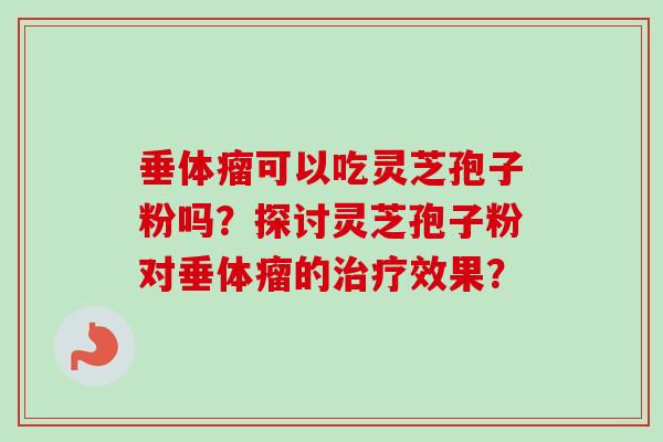 垂体瘤可以吃灵芝孢子粉吗?探讨灵芝孢子粉对垂体瘤的效果? 垂体瘤可以吃灵芝孢子粉吗?探讨灵芝孢子粉对垂体瘤的效果?