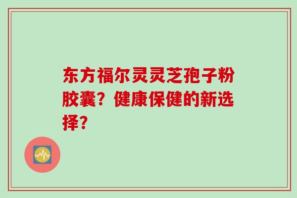 东方福尔灵灵芝孢子粉胶囊？健康保健的新选择？