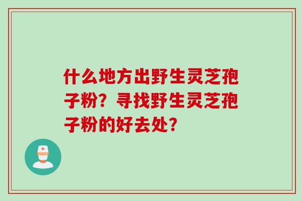 什么地方出野生灵芝孢子粉？寻找野生灵芝孢子粉的好去处？
