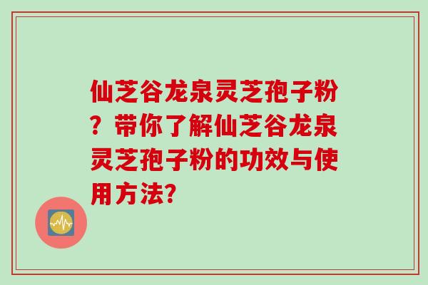 仙芝谷龙泉灵芝孢子粉？带你了解仙芝谷龙泉灵芝孢子粉的功效与使用方法？
