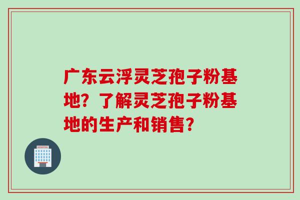 广东云浮灵芝孢子粉基地？了解灵芝孢子粉基地的生产和销售？