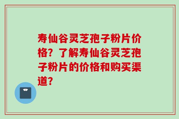 寿仙谷灵芝孢子粉片价格？了解寿仙谷灵芝孢子粉片的价格和购买渠道？