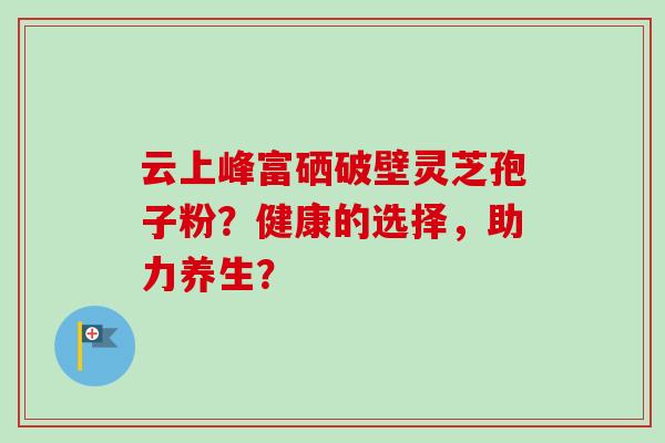 云上峰富硒破壁灵芝孢子粉？健康的选择，助力养生？