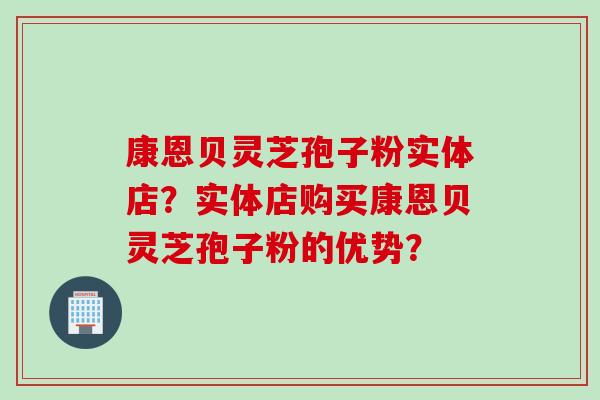 康恩贝灵芝孢子粉实体店？实体店购买康恩贝灵芝孢子粉的优势？