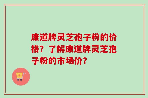 康道牌灵芝孢子粉的价格？了解康道牌灵芝孢子粉的市场价？