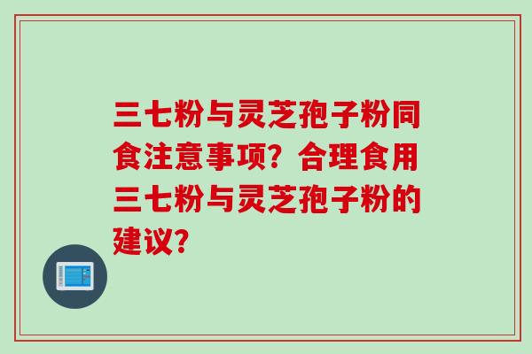 三七粉与灵芝孢子粉同食注意事项？合理食用三七粉与灵芝孢子粉的建议？