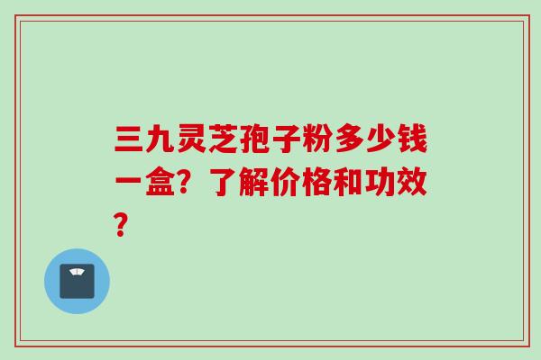三九灵芝孢子粉多少钱一盒？了解价格和功效？