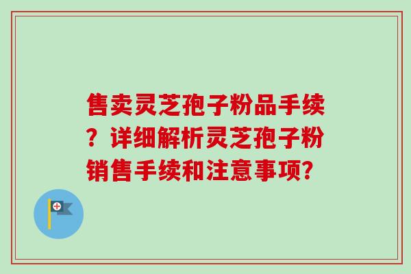 售卖灵芝孢子粉品手续？详细解析灵芝孢子粉销售手续和注意事项？