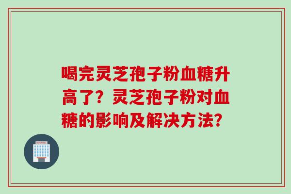 喝完灵芝孢子粉血糖升高了？灵芝孢子粉对血糖的影响及解决方法？