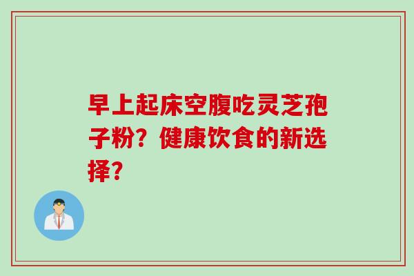 早上起床空腹吃灵芝孢子粉？健康饮食的新选择？