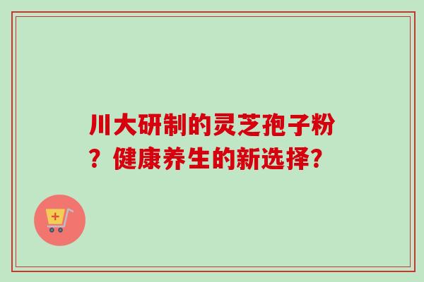 川大研制的灵芝孢子粉？健康养生的新选择？