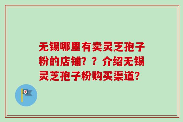 无锡哪里有卖灵芝孢子粉的店铺？？介绍无锡灵芝孢子粉购买渠道？