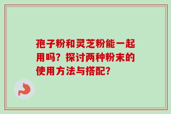 孢子粉和灵芝粉能一起用吗？探讨两种粉末的使用方法与搭配？