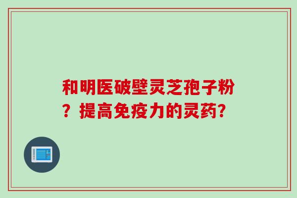 和明医破壁灵芝孢子粉？提高免疫力的灵药？